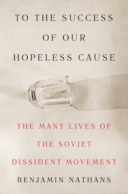 To the Success of Our Hopeless Cause: The Many Lives of the Soviet Dissident Movement by Nathans, Benjamin