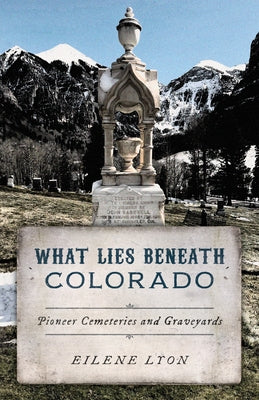 What Lies Beneath Colorado: Pioneer Cemeteries and Graveyards by Lyon, Eilene