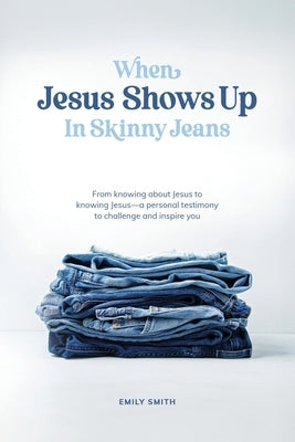 When Jesus Shows Up In Skinny Jeans: From knowing about Jesus to knowing Jesus-a personal testimony to challenge and inspire you. by Smith, Emily a.